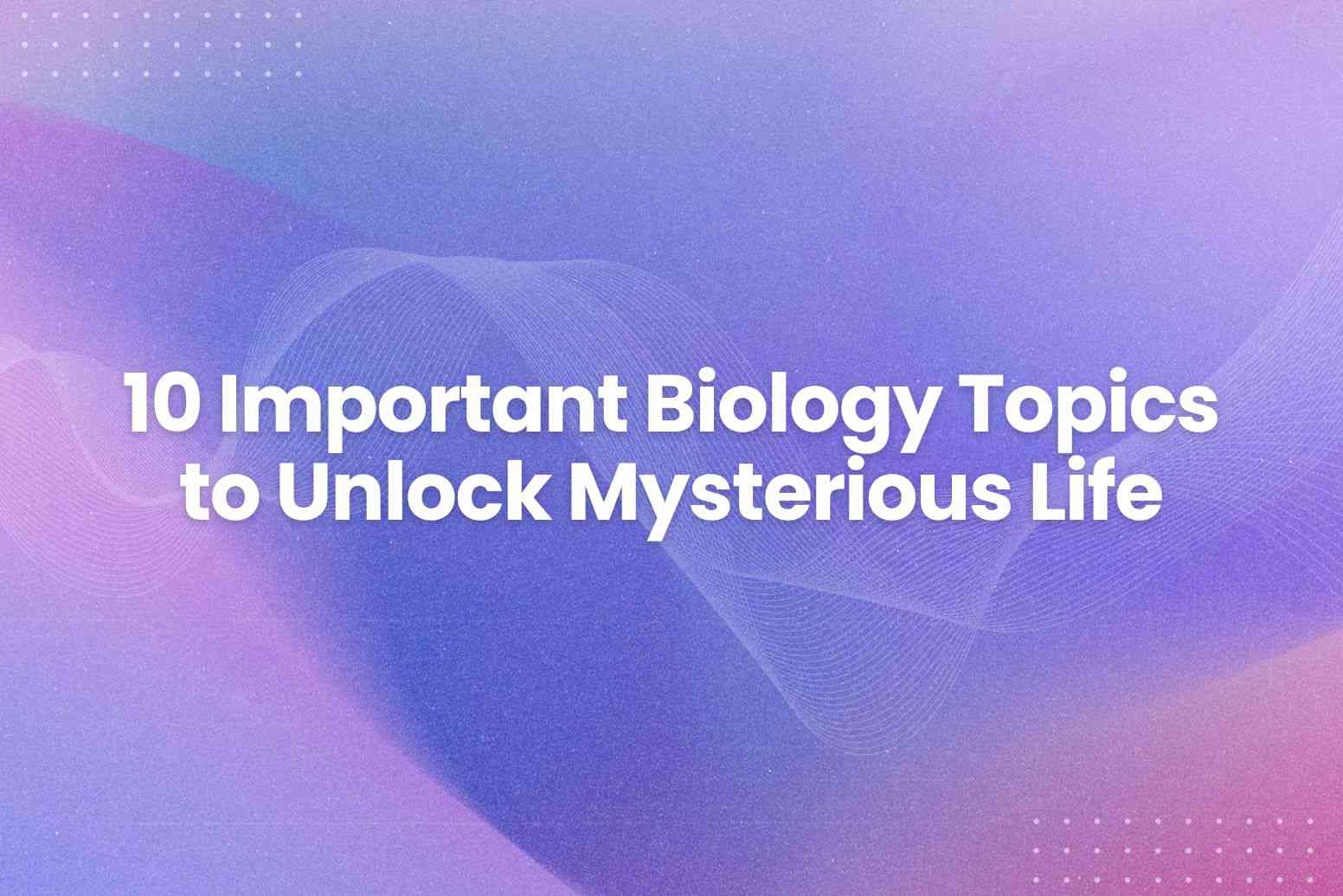 10 Important Biology Topics to Unlock Mysterious Life